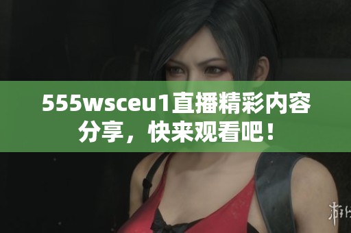 555wsceu1直播精彩内容分享，快来观看吧！