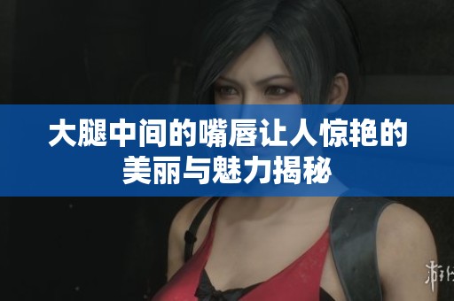 大腿中间的嘴唇让人惊艳的美丽与魅力揭秘
