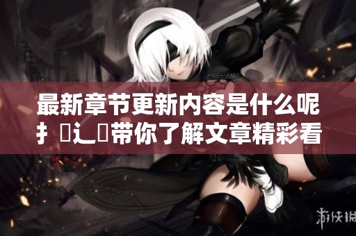 最新章节更新内容是什么呢扌臿辶畐带你了解文章精彩看点