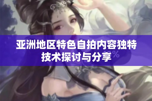 亚洲地区特色自拍内容独特技术探讨与分享