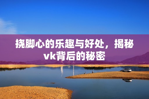 挠脚心的乐趣与好处，揭秘vk背后的秘密