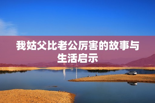 我姑父比老公厉害的故事与生活启示
