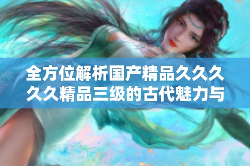 全方位解析国产精品久久久久久精品三级的古代魅力与影响