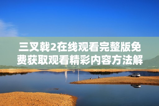 三叉戟2在线观看完整版免费获取观看精彩内容方法解析