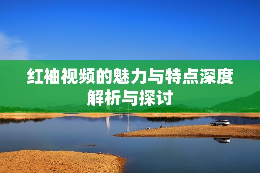 红袖视频的魅力与特点深度解析与探讨