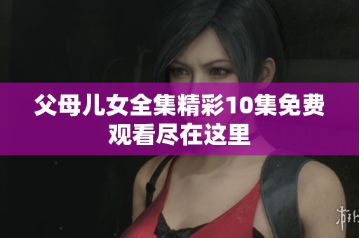 父母儿女全集精彩10集免费观看尽在这里