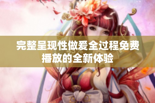 完整呈现性做爰全过程免费播放的全新体验