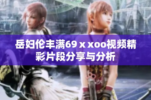 岳妇伦丰满69ⅹxoo视频精彩片段分享与分析