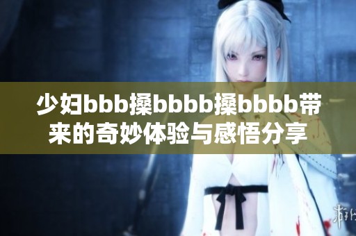 少妇bbb搡bbbb搡bbbb带来的奇妙体验与感悟分享