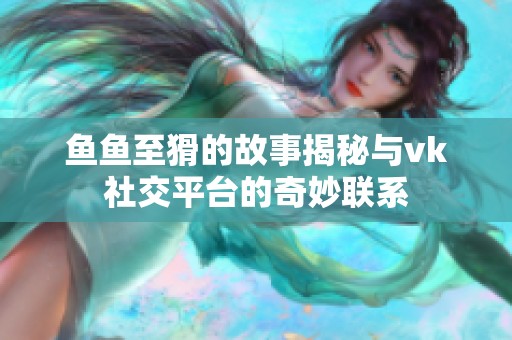 鱼鱼至猾的故事揭秘与vk社交平台的奇妙联系