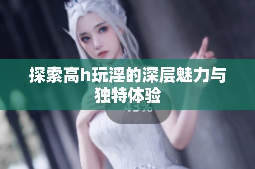 探索高h玩淫的深层魅力与独特体验