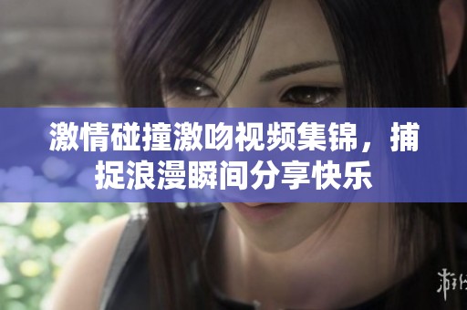 激情碰撞激吻视频集锦，捕捉浪漫瞬间分享快乐