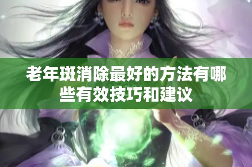 老年斑消除最好的方法有哪些有效技巧和建议