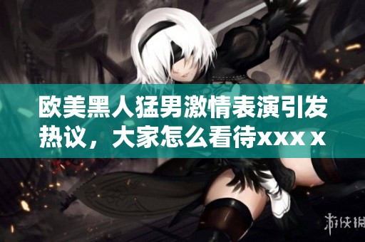 欧美黑人猛男激情表演引发热议，大家怎么看待xxxⅹ呢