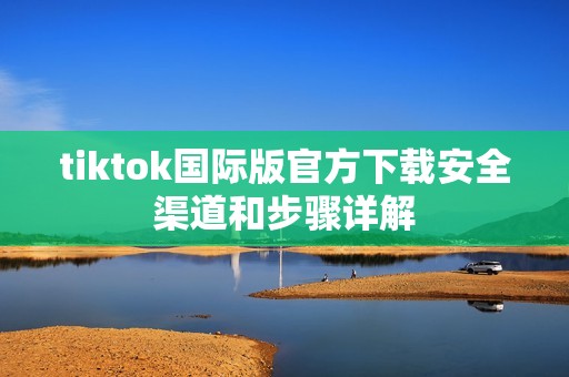 tiktok国际版官方下载安全渠道和步骤详解