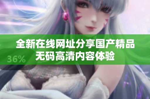 全新在线网址分享国产精品无码高清内容体验