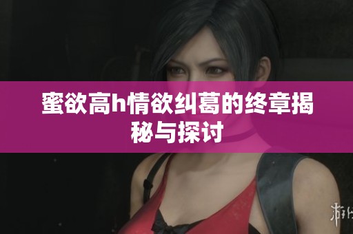 蜜欲高h情欲纠葛的终章揭秘与探讨
