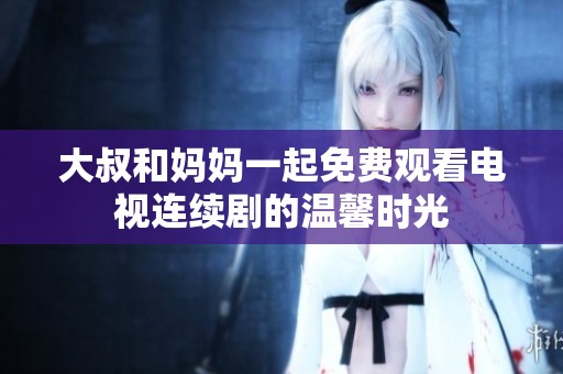 大叔和妈妈一起免费观看电视连续剧的温馨时光