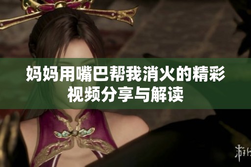 妈妈用嘴巴帮我消火的精彩视频分享与解读