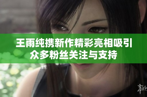 王雨纯携新作精彩亮相吸引众多粉丝关注与支持