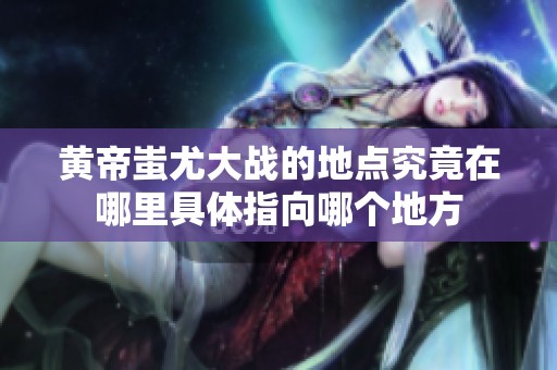 黄帝蚩尤大战的地点究竟在哪里具体指向哪个地方