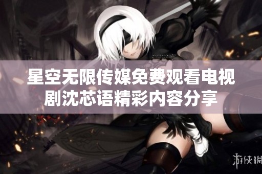 星空无限传媒免费观看电视剧沈芯语精彩内容分享