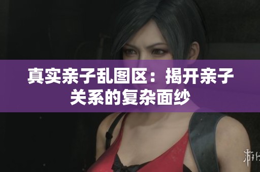 真实亲子乱图区：揭开亲子关系的复杂面纱
