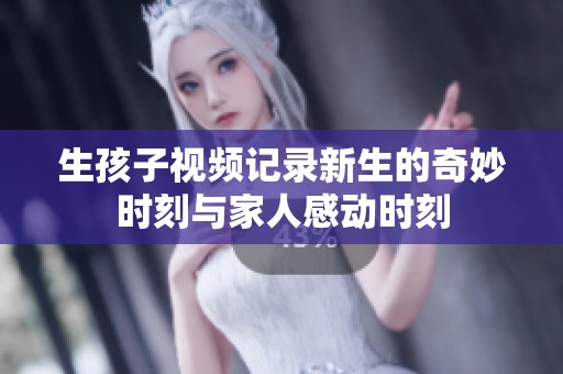 生孩子视频记录新生的奇妙时刻与家人感动时刻