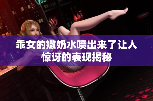乖女的嫩奶水喷出来了让人惊讶的表现揭秘