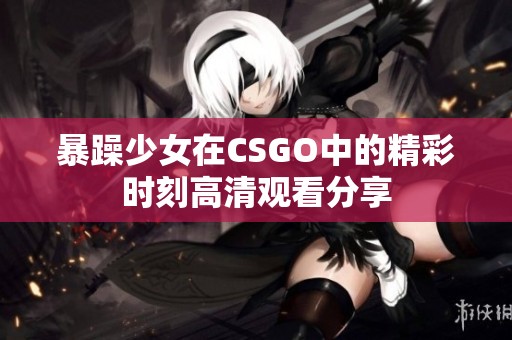 暴躁少女在CSGO中的精彩时刻高清观看分享