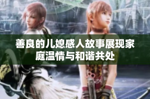 善良的儿媳感人故事展现家庭温情与和谐共处