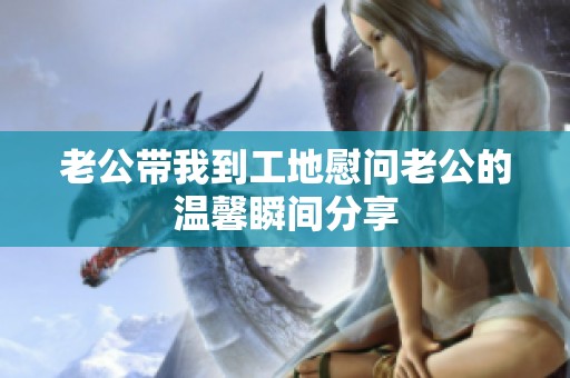 老公带我到工地慰问老公的温馨瞬间分享