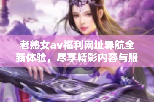 老熟女av福利网址导航全新体验，尽享精彩内容与服务