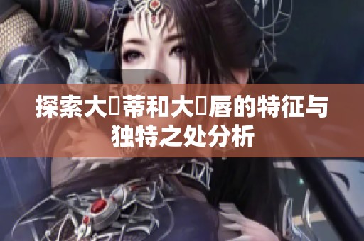 探索大陰蒂和大陰唇的特征与独特之处分析