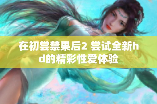 在初尝禁果后2 尝试全新hd的精彩性爱体验