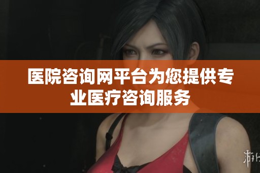 医院咨询网平台为您提供专业医疗咨询服务