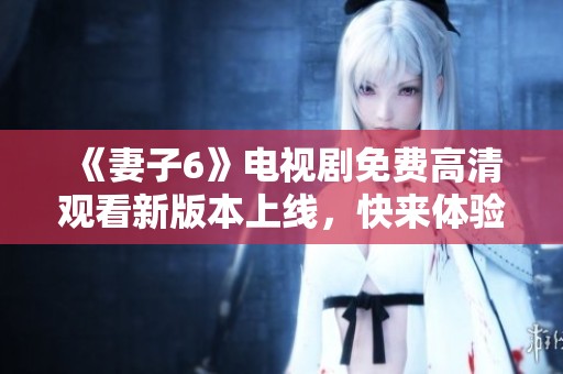 《妻子6》电视剧免费高清观看新版本上线，快来体验吧