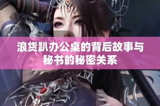 浪货趴办公桌的背后故事与秘书的秘密关系