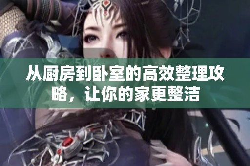 从厨房到卧室的高效整理攻略，让你的家更整洁