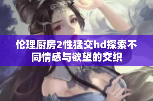 伦理厨房2性猛交hd探索不同情感与欲望的交织