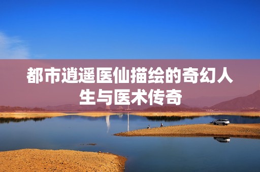 都市逍遥医仙描绘的奇幻人生与医术传奇