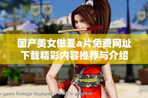 国产美女做爰a片免费网址下载精彩内容推荐与介绍