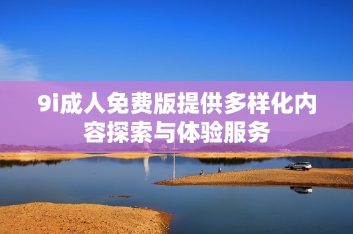 9i成人免费版提供多样化内容探索与体验服务