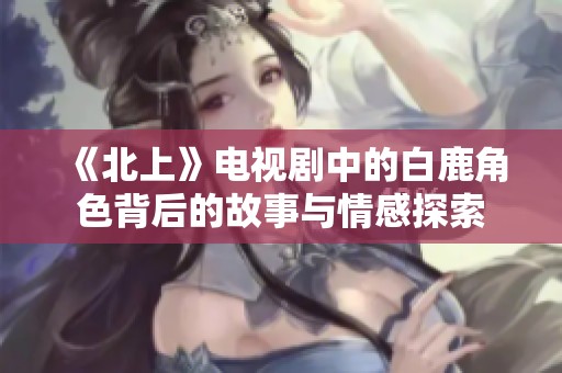 《北上》电视剧中的白鹿角色背后的故事与情感探索