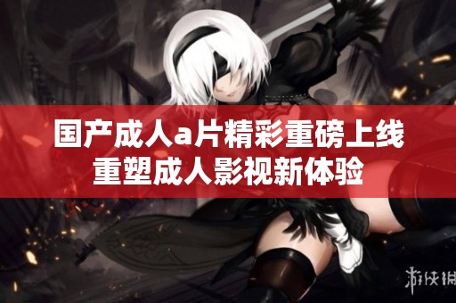 国产成人a片精彩重磅上线重塑成人影视新体验