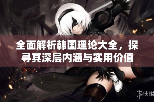 全面解析韩国理论大全，探寻其深层内涵与实用价值