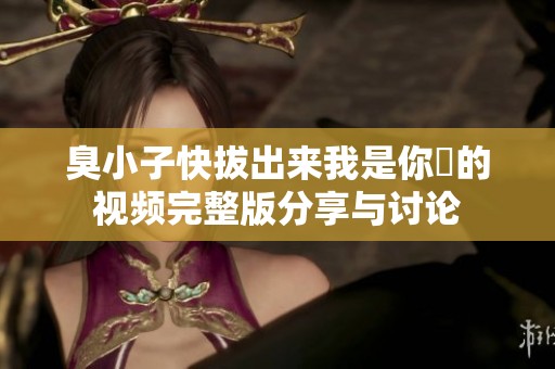 臭小子快拔出来我是你嫲的视频完整版分享与讨论