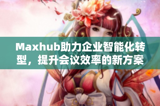 Maxhub助力企业智能化转型，提升会议效率的新方案