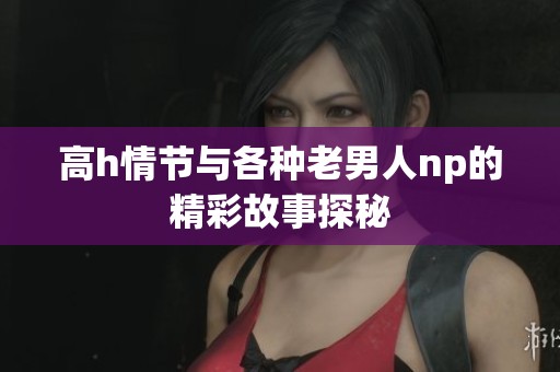 高h情节与各种老男人np的精彩故事探秘