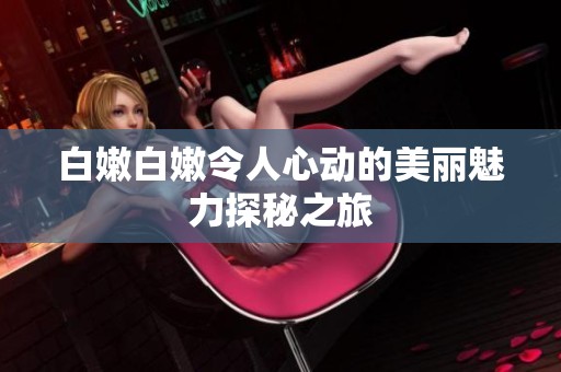 白嫩白嫩令人心动的美丽魅力探秘之旅